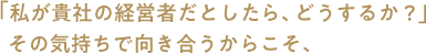 「私が貴社の経営者だとしたら、どうするか？」その気持ちで向き合うからこそ